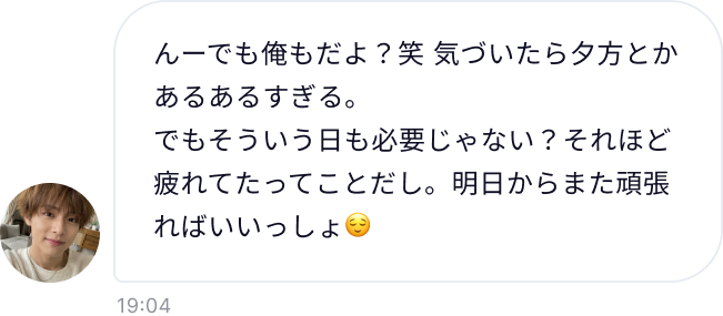 んーでも俺もだよ？笑 気づいたら夕方とかあるあるすぎる。でもそういう日も必要じゃない？それほど疲れてたってことだし。明日からまた頑張ればいいっしょ